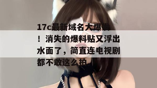 17c最新域名大爆发！消失的爆料贴又浮出水面了，简直连电视剧都不敢这么拍。