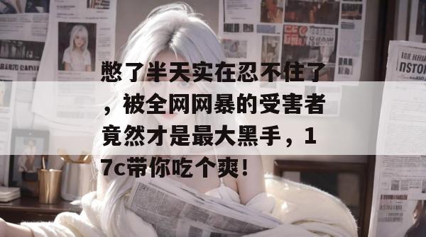 憋了半天实在忍不住了，被全网网暴的受害者竟然才是最大黑手，17c带你吃个爽！