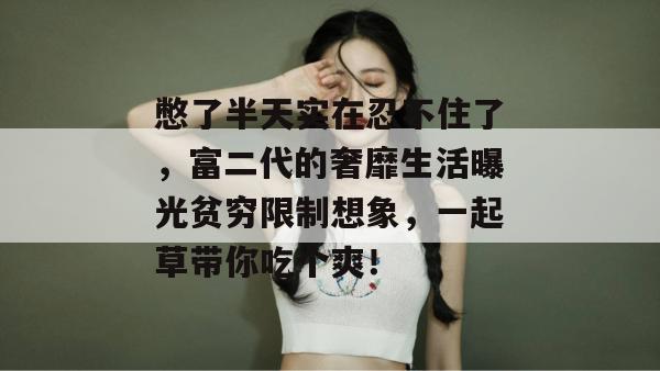 憋了半天实在忍不住了，富二代的奢靡生活曝光贫穷限制想象，一起草带你吃个爽！