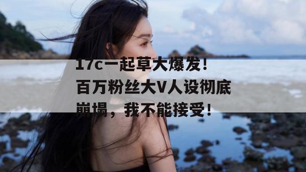 17c一起草大爆发！百万粉丝大V人设彻底崩塌，我不能接受！