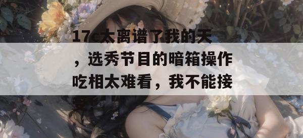 17c太离谱了我的天，选秀节目的暗箱操作吃相太难看，我不能接受！