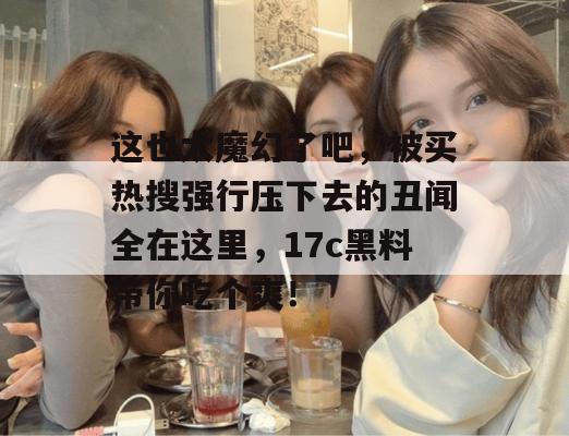 这也太魔幻了吧，被买热搜强行压下去的丑闻全在这里，17c黑料带你吃个爽！