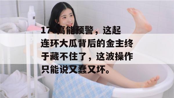 17c高能预警，这起连环大瓜背后的金主终于藏不住了，这波操作只能说又蠢又坏。