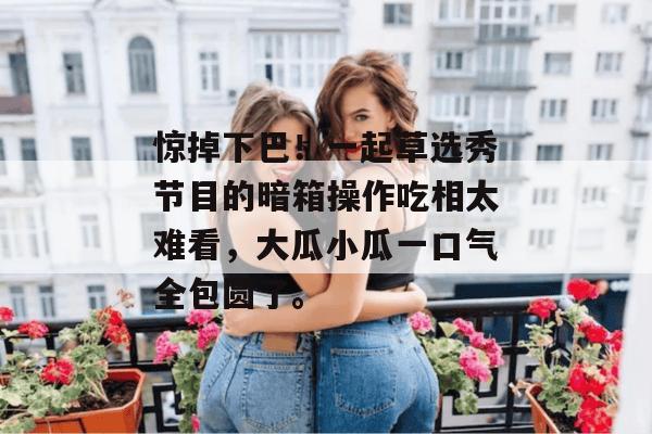惊掉下巴！一起草选秀节目的暗箱操作吃相太难看，大瓜小瓜一口气全包圆了。
