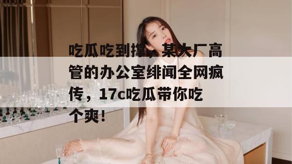 吃瓜吃到撑，某大厂高管的办公室绯闻全网疯传，17c吃瓜带你吃个爽！