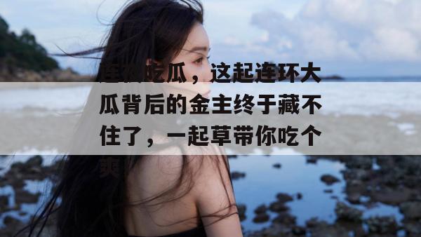 连夜吃瓜，这起连环大瓜背后的金主终于藏不住了，一起草带你吃个爽！