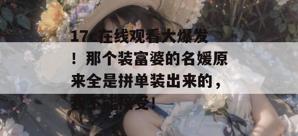 17c在线观看大爆发！那个装富婆的名媛原来全是拼单装出来的，我不能接受！