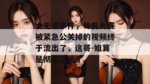 大无语事件，每日大赛被紧急公关掉的视频终于流出了，这哥-姐算是彻底凉透了。