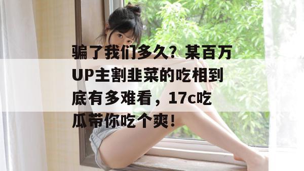 骗了我们多久？某百万UP主割韭菜的吃相到底有多难看，17c吃瓜带你吃个爽！