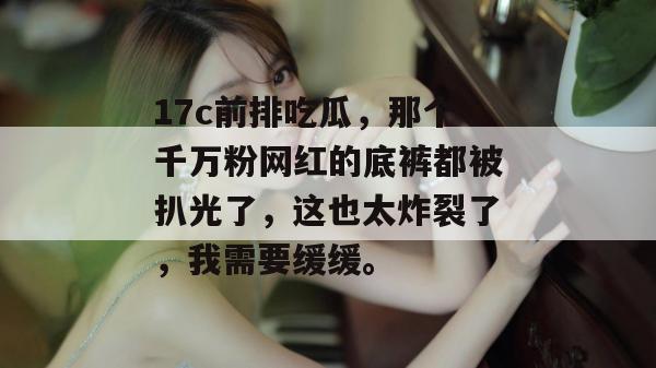 17c前排吃瓜，那个千万粉网红的底裤都被扒光了，这也太炸裂了，我需要缓缓。