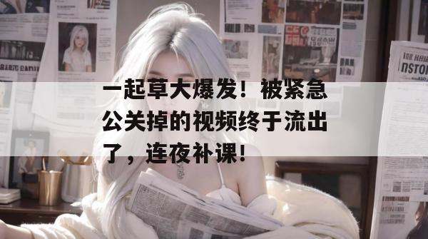 一起草大爆发！被紧急公关掉的视频终于流出了，连夜补课！