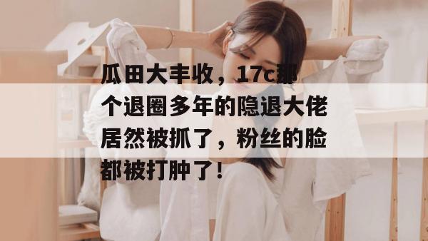 瓜田大丰收，17c那个退圈多年的隐退大佬居然被抓了，粉丝的脸都被打肿了！
